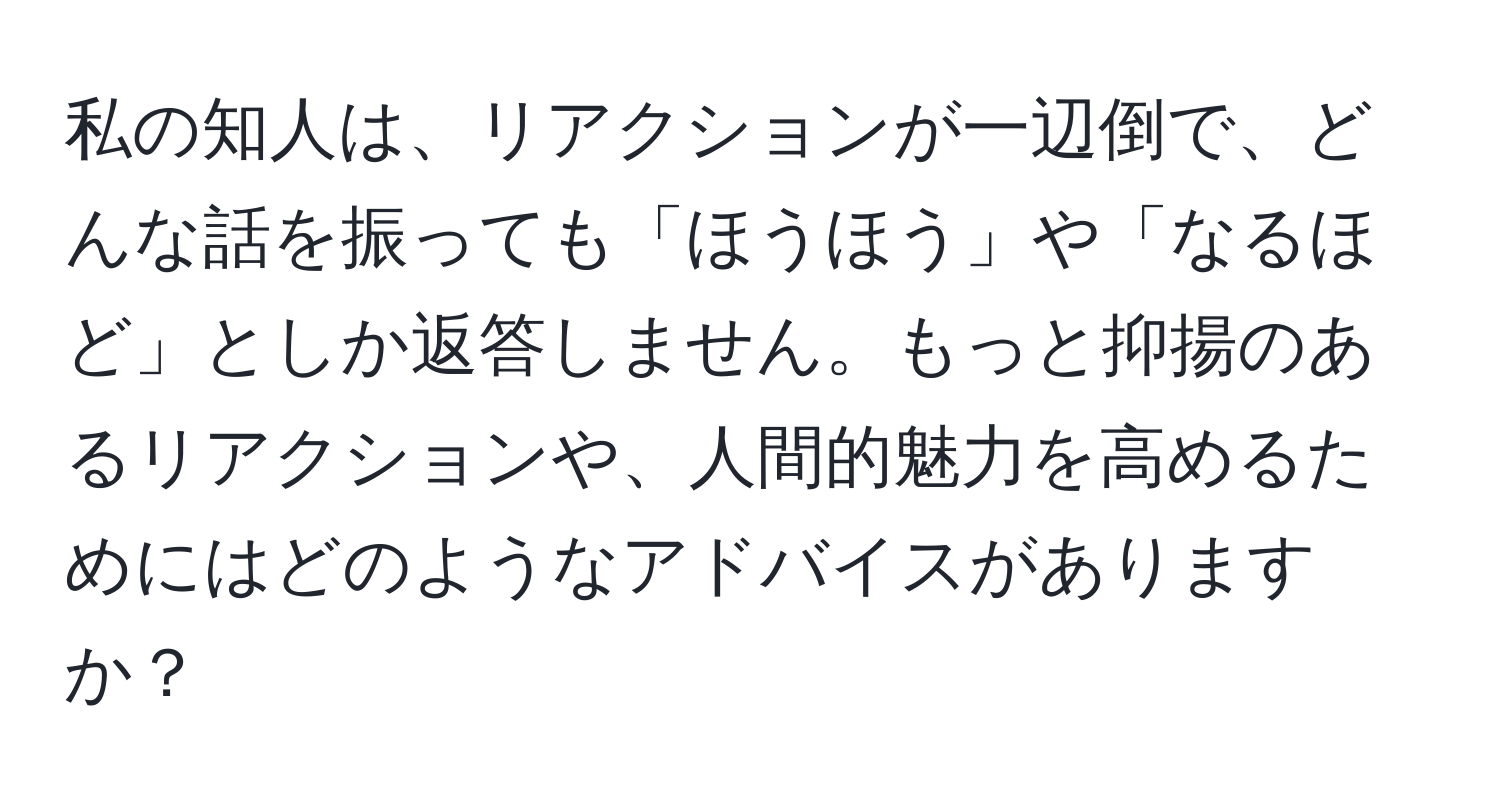 私の知人は、リアクションが一辺倒で、どんな話を振っても「ほうほう」や「なるほど」としか返答しません。もっと抑揚のあるリアクションや、人間的魅力を高めるためにはどのようなアドバイスがありますか？