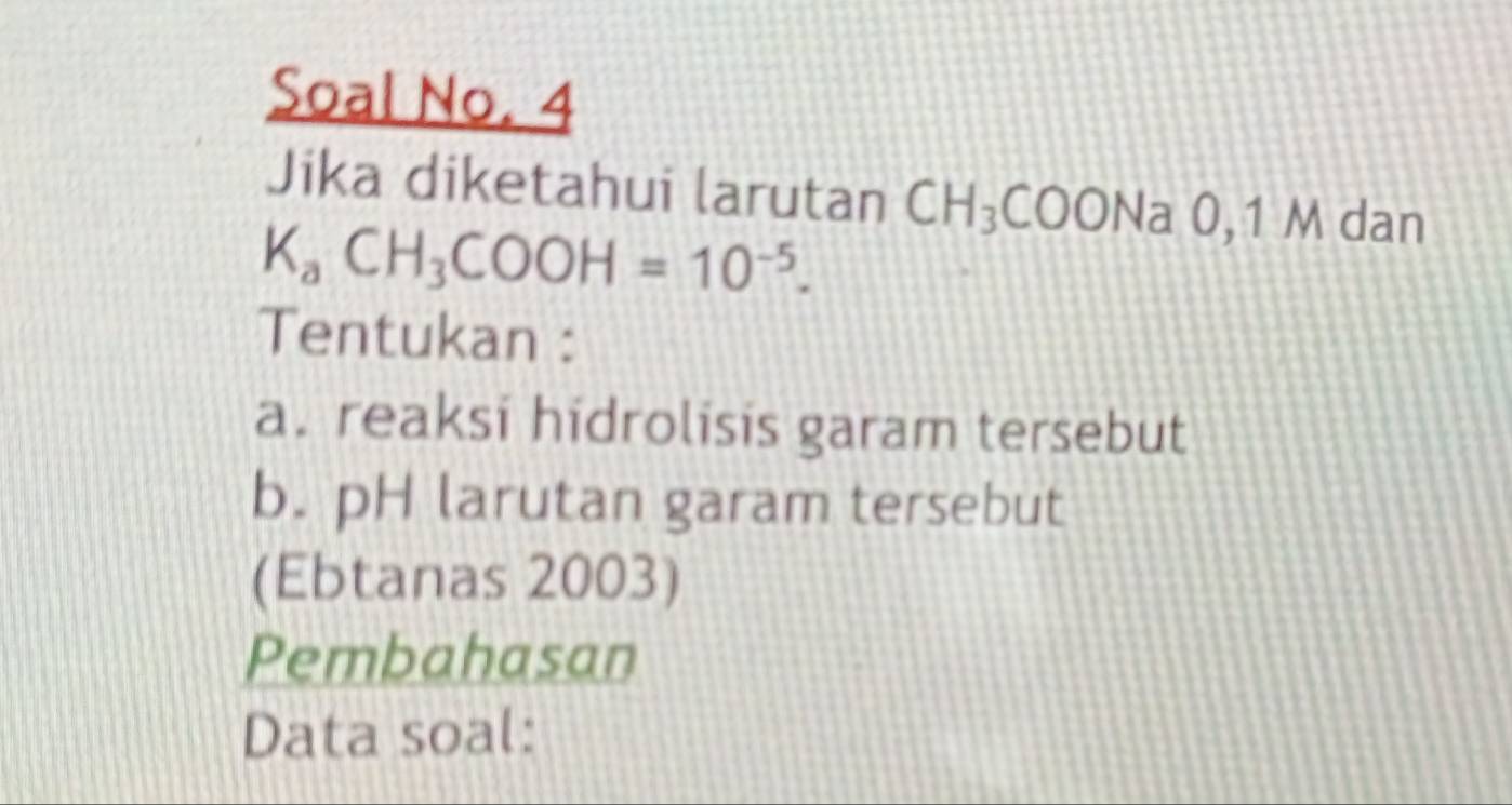 Soal No. 4 
Jika diketahui larutan CH_3COONa 0, 1 M dan
K_aCH_3COOH=10^(-5). 
Tentukan : 
a. reaksi hidrolisis garam tersebut 
b. pH larutan garam tersebut 
(Ebtanas 2003) 
Pembahasan 
Data soal: