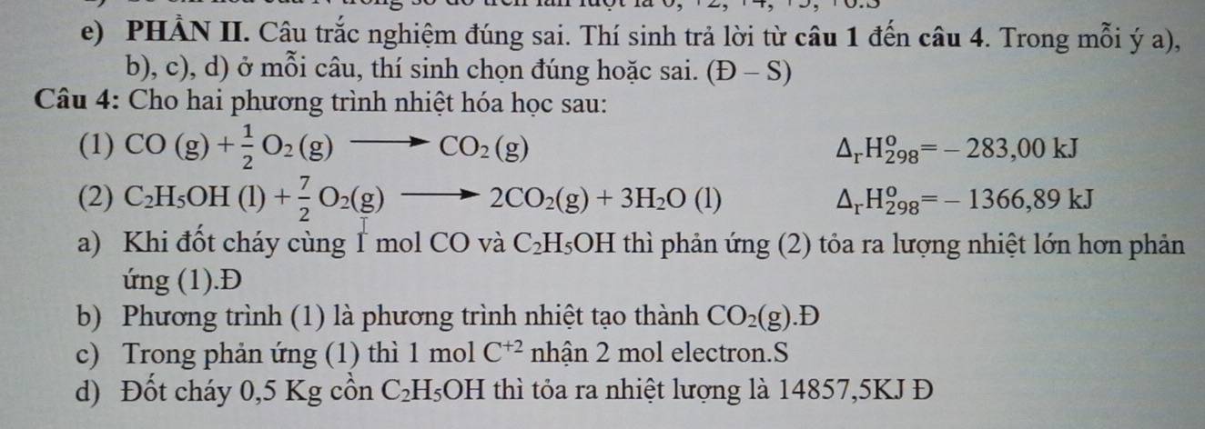 PHẢN II. Câu trắc nghiệm đúng sai. Thí sinh trả lời từ câu 1 đến câu 4. Trong mỗi ý a), 
b), c), d) ở mỗi câu, thí sinh chọn đúng hoặc sai. (D-S)
Câu 4: Cho hai phương trình nhiệt hóa học sau: 
(1) CO(g)+ 1/2 O_2(g)to CO_2(g) △ _rH_(298)^o=-283,00kJ
(2) C_2H_5OH(l)+ 7/2 O_2(g)to 2CO_2(g)+3H_2O(l) △ _rH_(298)^o=-1366,89kJ
a) Khi đốt cháy cùng 1 mol ( ^1C ) vaC_2H_5OH thì phản ứng (2) tỏa ra lượng nhiệt lớn hơn phản 
ứng (1).Đ 
b) Phương trình (1) là phương trình nhiệt tạo thành CO_2(g).D
c) Trong phản ứng (1) thì 1 mol C^(+2) a 2. ân 2 mol electron.S 
d) Đốt cháy 0,5 Kg cồn C_2H_5OH thì tỏa ra nhiệt lượng là 14857, 5KJ Đ