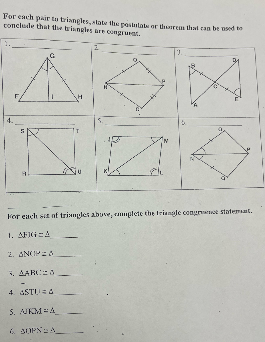 For each pair to triangles, state the postulate or theorem that can be used to 
conclude that the triangles are congruent. 
1 
4 
For each set of triangles above, complete the triangle congruence statement. 
1. △ FIG≌ △ _ 
2. △ NOP≌ △ _ 
3. △ ABC≌ △ _ 
4. △ STU≌ △ _ 
5. △ JKM≌ △ _ 
6. △ OPN≌ △ _