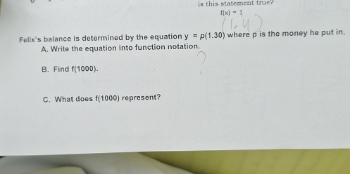 is this statement true?
f(x)=1
Felix's balance is determined by the equation y=p(1.30) where p is the money he put in.
A. Write the equation into function notation.
B. Find f(1000).
C. What does f(1000) represent?