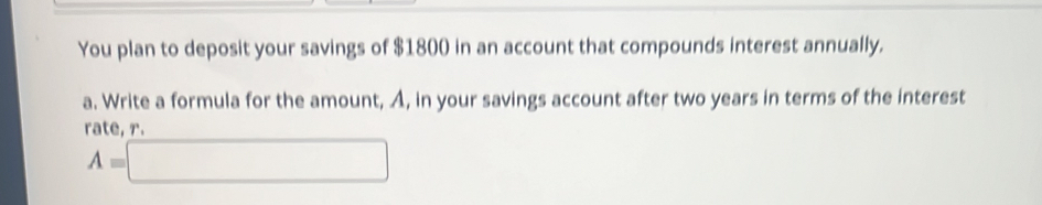 You plan to deposit your savings of $1800 in an account that compounds interest annually. 
a. Write a formula for the amount, A, in your savings account after two years in terms of the interest 
rate. r.
A=□