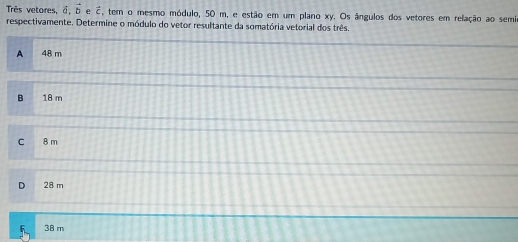 Très vetores, vector a, vector b e vector c , tem o mesmo módulo, 50 m, e estão em um plano xy. Os ângulos dos vetores em relação ao semir
respectivamente. Determine o módulo do vetor resultante da somatória vetorial dos três.
A 48 m
B . 18 m
C 8 m
D 28 m
F 38 m