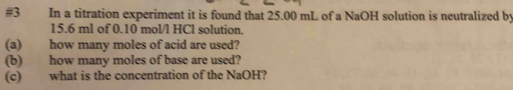 #3 In a titration experiment it is found that 25.00 mL of a NaOH solution is neutralized by
15.6 ml of 0.10 mol/l HCl solution. 
(a) how many moles of acid are used? 
(b) how many moles of base are used? 
(c) what is the concentration of the NaOH?