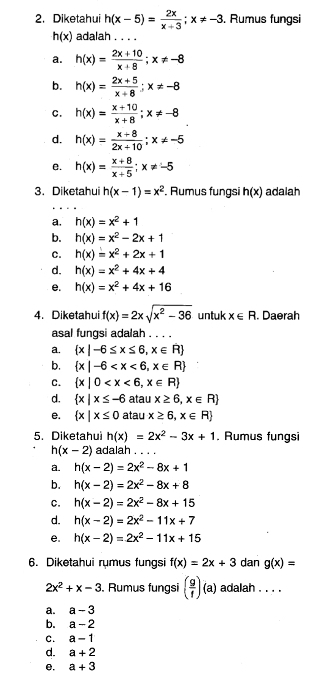 Diketahui h(x-5)= 2x/x+3 ;x!= -3. Rumus fungsi
h(x) adalah . . . .
a. h(x)= (2x+10)/x+8 ;x!= -8
b. h(x)= (2x+5)/x+8 ;x!= -8
c. h(x)= (x+10)/x+8 ;x!= -8
d. h(x)= (x+8)/2x+10 ;x!= -5
e. h(x)= (x+8)/x+5 ;x!= -5
3. Diketahui h(x-1)=x^2. Rumus fungsi h(x) adalah
a. h(x)=x^2+1
b. h(x)=x^2-2x+1
C. h(x)=x^2+2x+1
d. h(x)=x^2+4x+4
e. h(x)=x^2+4x+16
4. Diketahui f(x)=2xsqrt(x^2-36) untuk x∈ R. Daerah
asal fungsi adalah . . . .
a.  x|-6≤ x≤ 6,x∈ R
b.  x|-6
C.  x|0
d.  x|x≤ -6 atau x≥ 6,x∈ R
e.  x|x≤ 0 atau x≥ 6,x∈ R
5. Diketahui h(x)=2x^2-3x+1. Rumus fungsi
h(x-2) adaiah
a. h(x-2)=2x^2-8x+1
b. h(x-2)=2x^2-8x+8
C. h(x-2)=2x^2-8x+15
d. h(x-2)=2x^2-11x+7
e. h(x-2)=2x^2-11x+15
6. Diketahui rumus fungsi f(x)=2x+3 dan g(x)=
2x^2+x-3. Rumus fungsi ( g/f )(a) adalah . . . .
a. a-3
b. a-2
C. a-1
d. a+2
e. a+3