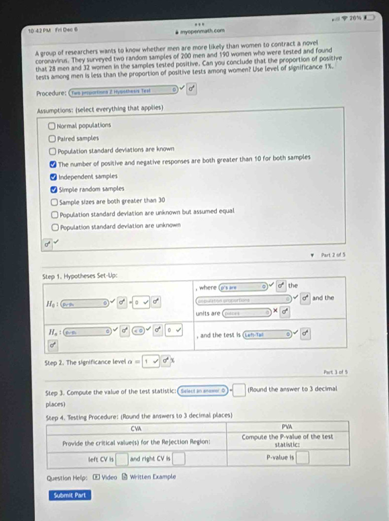 20 % 
..
10 42 PM Fri Dec 6
myopenmath.com
A group of researchers wants to know whether men are more likely than women to contract a novel
coronavirus. They surveyed two random samples of 200 men and 190 women who were tested and found
that 28 men and 32 women in the samples tested positive. Can you conclude that the proportion of positive
tests among men is less than the proportion of positive tests among women? Use level of significance 1%.
Procedure: (Two proportions 2 Hypothesis Tesl 8
Assumptions: (select everything that applies)
Normal populations
Paired samples
Population standard deviations are known
The number of positive and negative responses are both greater than 10 for both samples
Independent samples
Simple random samples
Sample sizes are both greater than 30
Population standard deviation are unknown but assumed equal
Population standard deviation are unknown
sigma°
Part 2 of 5
Step 1. Hypotheses Set-Up:
, where (p's are 0 sigma^4 the
H_0: population propertions sigma° and the
sigma =0surd 6
units are Disces X
a° 0 sqrt()
H_a: D_1/D_1
, and the test is Left-Tall 。 sigma^4
sigma°
Step 2. The significance level alpha =1 sqrt(sigma^4x)
Part 3 of 5
Step 3. Compute the value of the test statistic: Select an anewer o (Round the answer to 3 decimal
places)
Step 4. Testing Procedure: (Round the answers to 3 decimal places)
Question Help: E Video Written Example
Submit Part