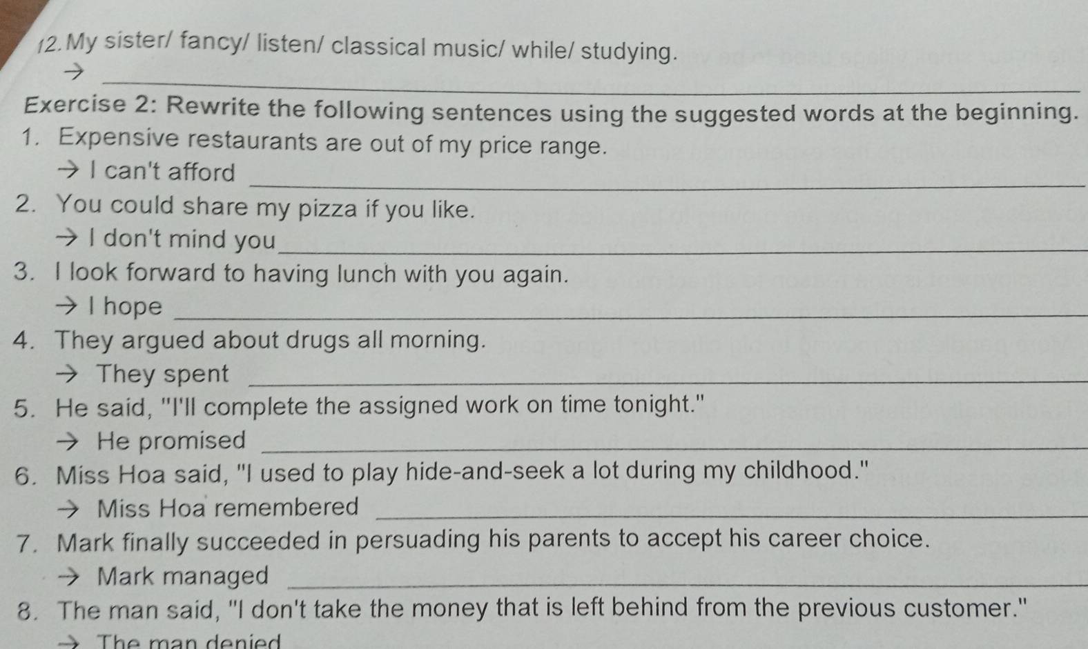 (2.My sister/ fancy/ listen/ classical music/ while/ studying. 
_ 
Exercise 2: Rewrite the following sentences using the suggested words at the beginning. 
1. Expensive restaurants are out of my price range. 
_ 
→ I can't afford 
2. You could share my pizza if you like. 
→ I don't mind you_ 
3. I look forward to having lunch with you again. 
→ I hope_ 
4. They argued about drugs all morning. 
→ They spent_ 
5. He said, "I'll complete the assigned work on time tonight." 
→ He promised_ 
6. Miss Hoa said, "I used to play hide-and-seek a lot during my childhood." 
→ Miss Hoa remembered_ 
7. Mark finally succeeded in persuading his parents to accept his career choice. 
→ Mark managed_ 
8. The man said, "I don't take the money that is left behind from the previous customer." 
The man denied