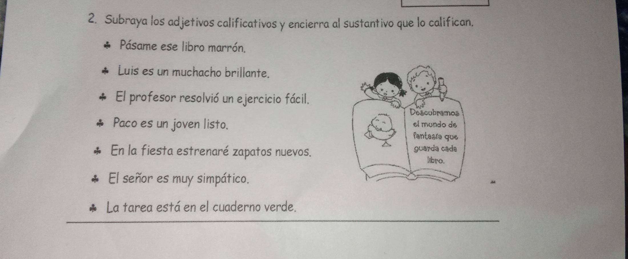 Subraya los adjetivos calificativos y encierra al sustantivo que lo califican. 
Pásame ese libro marrón. 
Luis es un muchacho brillante. 
El profesor resolvió un ejercicio fácil. 
Paco es un joven listo. 
En la fiesta estrenaré zapatos nuevos. 
El señor es muy simpático. 
La tarea está en el cuaderno verde.