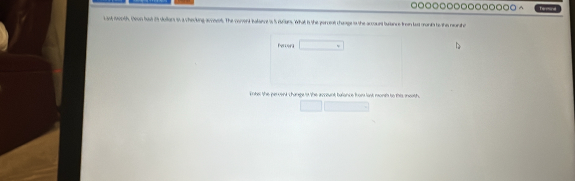 Terminé 
Last month. Deon had 25 dollars in a checking account. The current balance is 5 dollars. What is the percent change in the account balance from last month to this month? 
Percent 
Enter the percent change in the account balance from last month to this month.