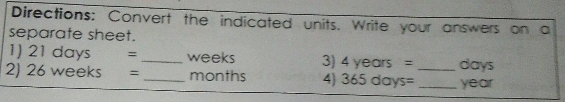 Directions: Convert the indicated units. Write your answers on a 
separate sheet. 
1) 21days= _ weeks 3) 4years= days
2) 26weeks= _ months 365days= _ _ year
4)