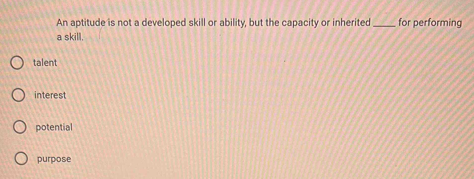 An aptitude is not a developed skill or ability, but the capacity or inherited_ for performing
a skill.
talent
interest
potential
purpose