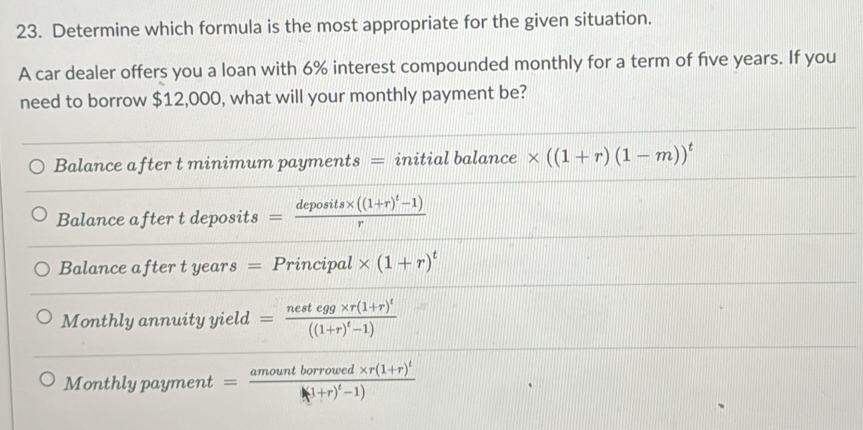 Determine which formula is the most appropriate for the given situation.
A car dealer offers you a loan with 6% interest compounded monthly for a term of five years. If you
need to borrow $12,000, what will your monthly payment be?
Balance after t minimum payments = initial balance * ((1+r)(1-m))^t
Balance after t deposits =frac deposits* ((1+r)^t-1)r
Balance after t years = Principal * (1+r)^t
Monthly annuity yield =frac nestegg* r(1+r)^t((1+r)^t-1)
Monthly payment =frac amountborrowed* r(1+r)^t(1+r)^t-1)