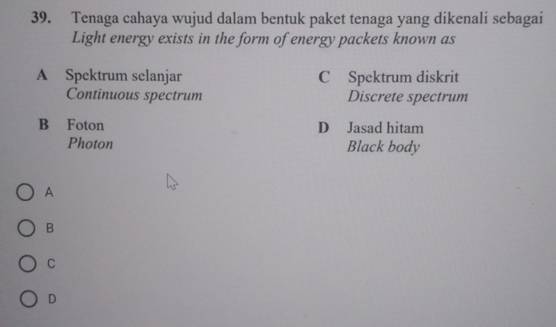 Tenaga cahaya wujud dalam bentuk paket tenaga yang dikenali sebagai
Light energy exists in the form of energy packets known as
A Spektrum selanjar C Spektrum diskrit
Continuous spectrum Discrete spectrum
B Foton D Jasad hitam
Photon Black body
A
B
C
D