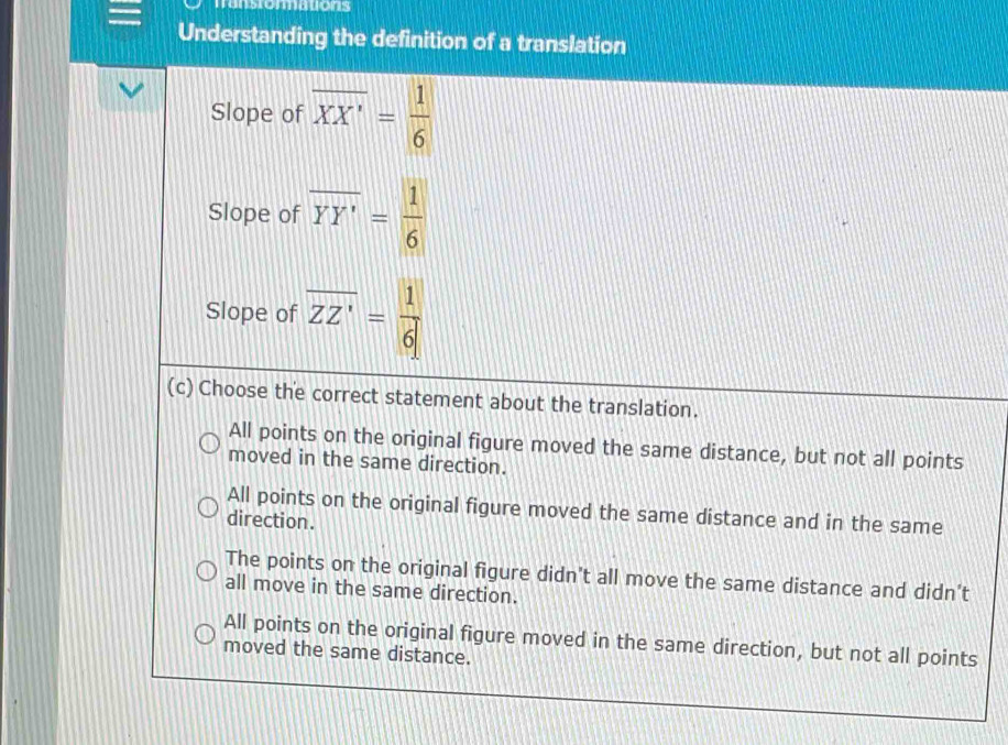 Tanstormations
Understanding the definition of a translation
Slope of overline XX'= 1/6 
Slope of overline YY'= 1/6 
Slope of overline ZZ'= 1/6 
(c) Choose the correct statement about the translation.
All points on the original figure moved the same distance, but not all points
moved in the same direction.
All points on the original figure moved the same distance and in the same
direction.
The points on the original figure didn't all move the same distance and didn't
all move in the same direction.
All points on the original figure moved in the same direction, but not all points
moved the same distance.