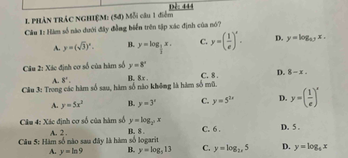 Đề: 444
I. PHẢN TRÁC NGHIỆM: (5đ) Mỗi câu 1 điểm
Câu 1: Hàm số nào dưới đây đồng biến trên tập xác định của nó?
A. y=(sqrt(3))^x. B. y=log _ 1/2 x. C. y=( 1/e )^x. D. y=log _0.7x. 
Câu 2: Xác định cơ số của hàm số y=8^x
A. 8^x. B. 8x.
C. 8.
D. 8-x. 
Câu 3: Trong các hàm số sau, hàm số nào không là hàm số mũ.
B.
A. y=5x^2 y=3^x
C. y=5^(2x)
D. y=( 1/e )^x
Câu 4: Xác định cơ số của hàm số y=log _2^3x
A. 2. B. 8.
C. 6. D. 5.
Câu 5: Hàm số nào sau đây là hàm số logarit
A. y=ln 9 y=log _513 C. y=log _2x5 D. y=log _6x
B.