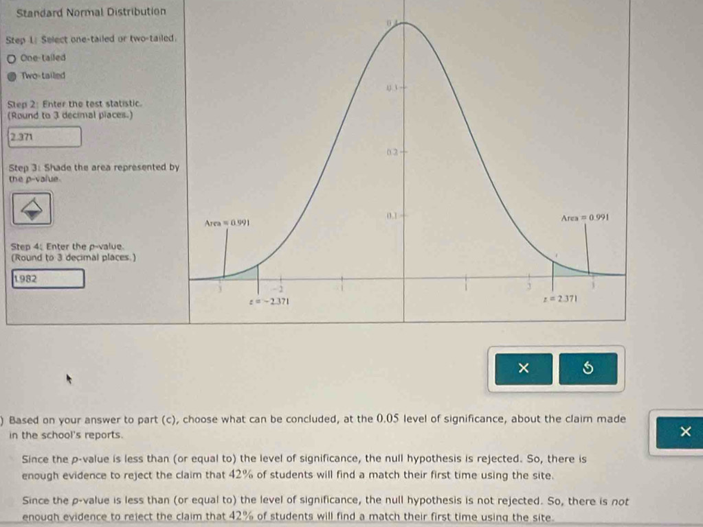 Standard Normal Distribution
Step L Select one-tailed or two-tailed
One-tailed
Two-tailed
Step 2: Enter the test statistic.
(Round to 3 decimal piaces.)
2.371
Step 3: Shade the area represented 
the p-value.
Step 4: Enter the p-value
(Round to 3 decimal places.)
1982
×
) Based on your answer to part (c), choose what can be concluded, at the 0.05 level of significance, about the claim made
in the school's reports.
×
Since the p-value is less than (or equal to) the level of significance, the null hypothesis is rejected. So, there is
enough evidence to reject the claim that 42% of students will find a match their first time using the site.
Since the p-value is less than (or equal to) the level of significance, the null hypothesis is not rejected. So, there is not
enough evidence to reject the claim that 42% of students will find a match their first time using the site.