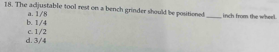 The adjustable tool rest on a bench grinder should be positioned _inch from the wheel.
a. 1/8
b. 1/4
c. 1/2
d. 3/4
