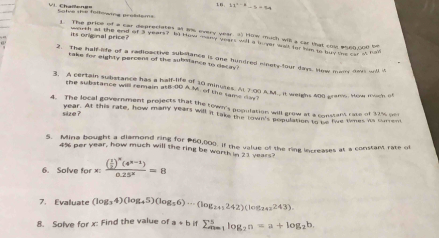 Challenge 
16. 11^(x-8)-5=54
Solve the following problems 
1. The price of a car depreciates at 8% every year. a) How much will a car that cost 560,000 be 
“” 
its original price? 
worth at the end of 3 years? b) How many years will a buyer wait for him to buy the car st half 
2. The half-life of a radioactive substance is one hundred ninety-four days. How many days will it 
take for eighty percent of the substance to decay? 
3. A certain substance has a half-life of 10 minutes. At 7:00 A.M., it weighs 400 grams. How much of 
the substance will remain a t8:00 A.M. of the same day? 
4. The local government projects that the town's population will grow at a constant rate of 32% per 
size ? 
year. At this rate, how many years will it take the town's population to be five times its current 
5. Mina bought a diamond ring for 60,000. If the value of the ring increases at a constant rate of
4% per year, how much will the ring be worth in 21 years? 
6. Solve for x : frac ( 1/2 )^x(4^(x-1))0.25^x=8
7. Evaluate (log _34)(log _45)(log _56)·s (log _241242)(log _242243). 
8. Solve for x : Find the value of a+b if sumlimits _(n=1)^5log _2n=a+log _2b.