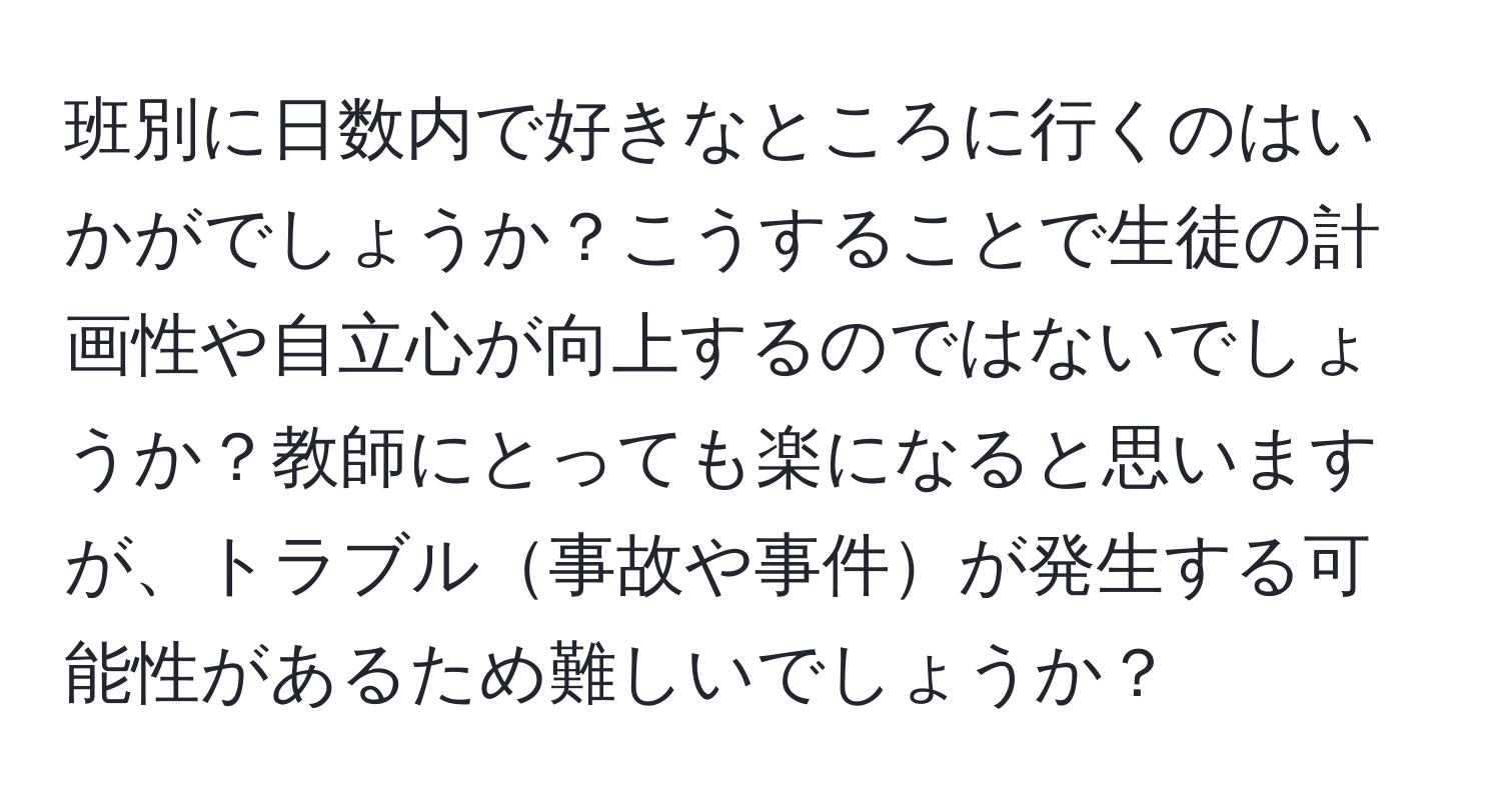 班別に日数内で好きなところに行くのはいかがでしょうか？こうすることで生徒の計画性や自立心が向上するのではないでしょうか？教師にとっても楽になると思いますが、トラブル事故や事件が発生する可能性があるため難しいでしょうか？