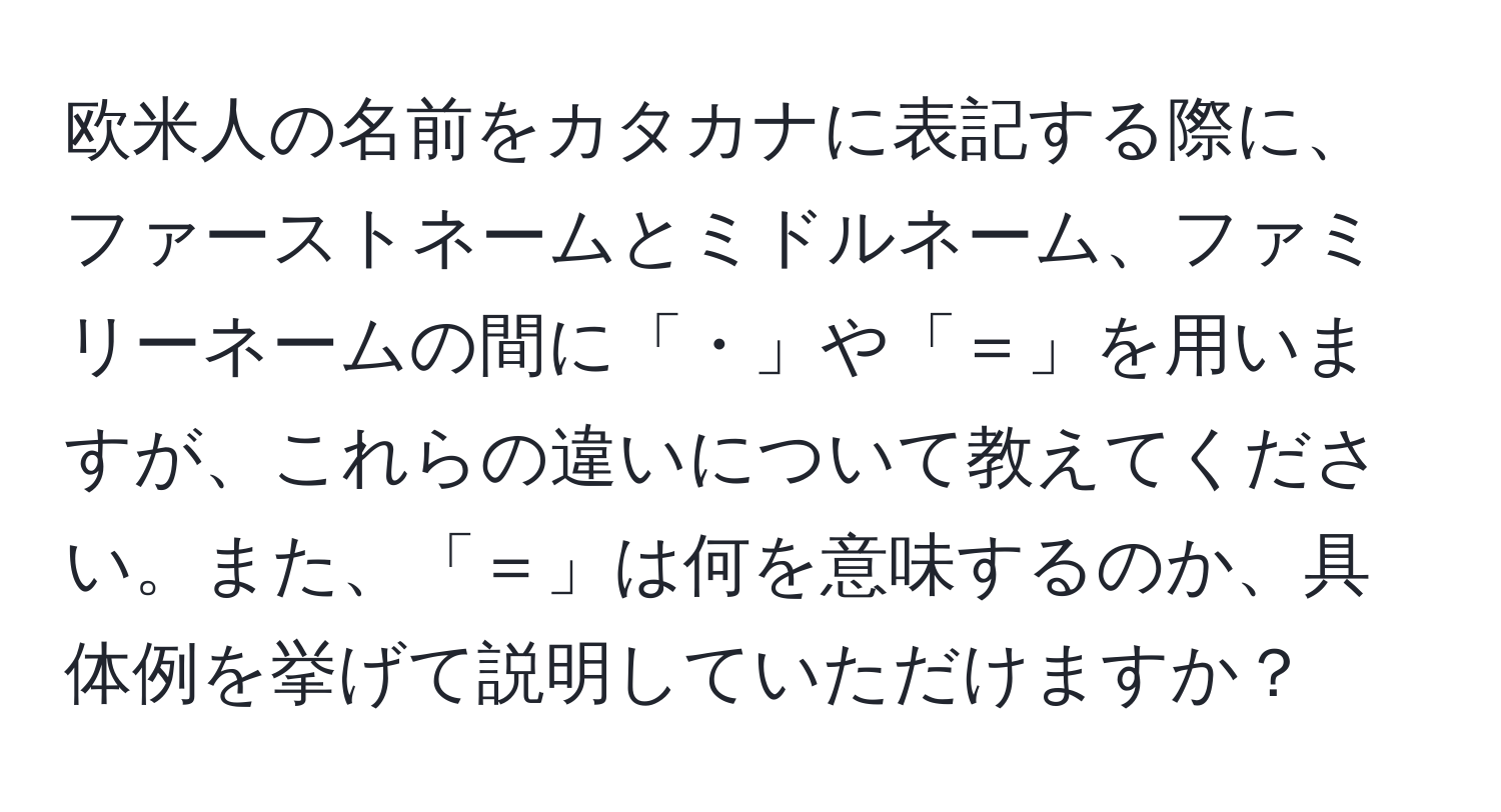 欧米人の名前をカタカナに表記する際に、ファーストネームとミドルネーム、ファミリーネームの間に「・」や「＝」を用いますが、これらの違いについて教えてください。また、「＝」は何を意味するのか、具体例を挙げて説明していただけますか？