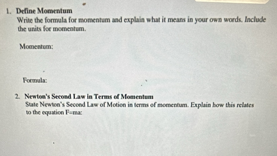 Define Momentum 
Write the formula for momentum and explain what it means in your own words. Include 
the units for momentum. 
Momentum: 
Formula: 
2. Newton's Second Law in Terms of Momentum 
State Newton's Second Law of Motion in terms of momentum. Explain how this relates 
to the equation F= ma: