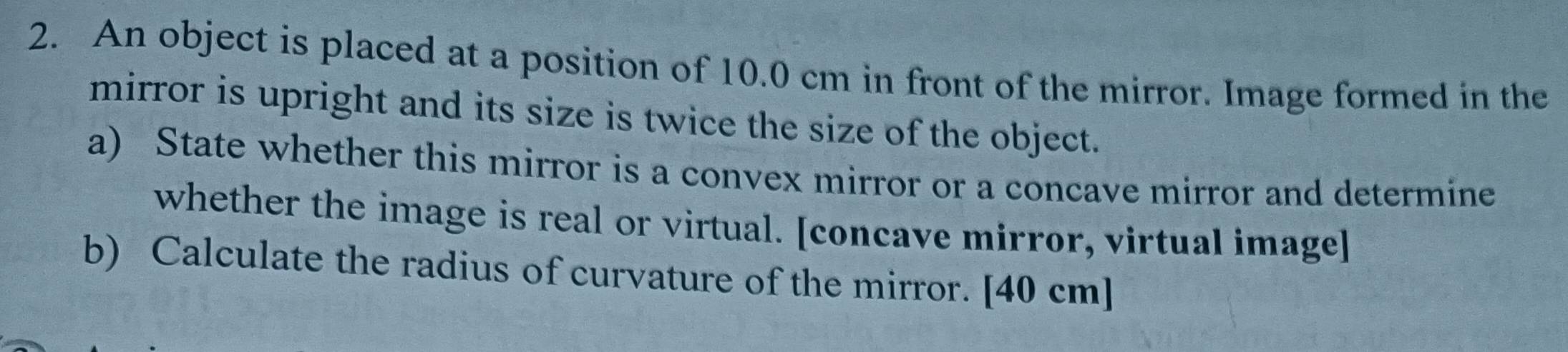 An object is placed at a position of 10.0 cm in front of the mirror. Image formed in the 
mirror is upright and its size is twice the size of the object. 
a) State whether this mirror is a convex mirror or a concave mirror and determine 
whether the image is real or virtual. [concave mirror, virtual image] 
b) Calculate the radius of curvature of the mirror. [ 40 cm ]