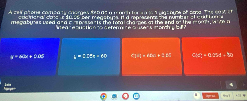 A cell phone company charges $60.00 a month for up to 1 gigabyte of data. The cost of
additional data is $0.05 per megabyte. If d represents the number of additional
megabytes used and c represents the total charges at the end of the month, write a
linear equation to determine a user's monthly bill?
y=60x+0.05 y=0.05x+60 C(d)=60d+0.05 C(d)=0.05d+80
Lela
Nguyen
Sign out Nov 7 4:37