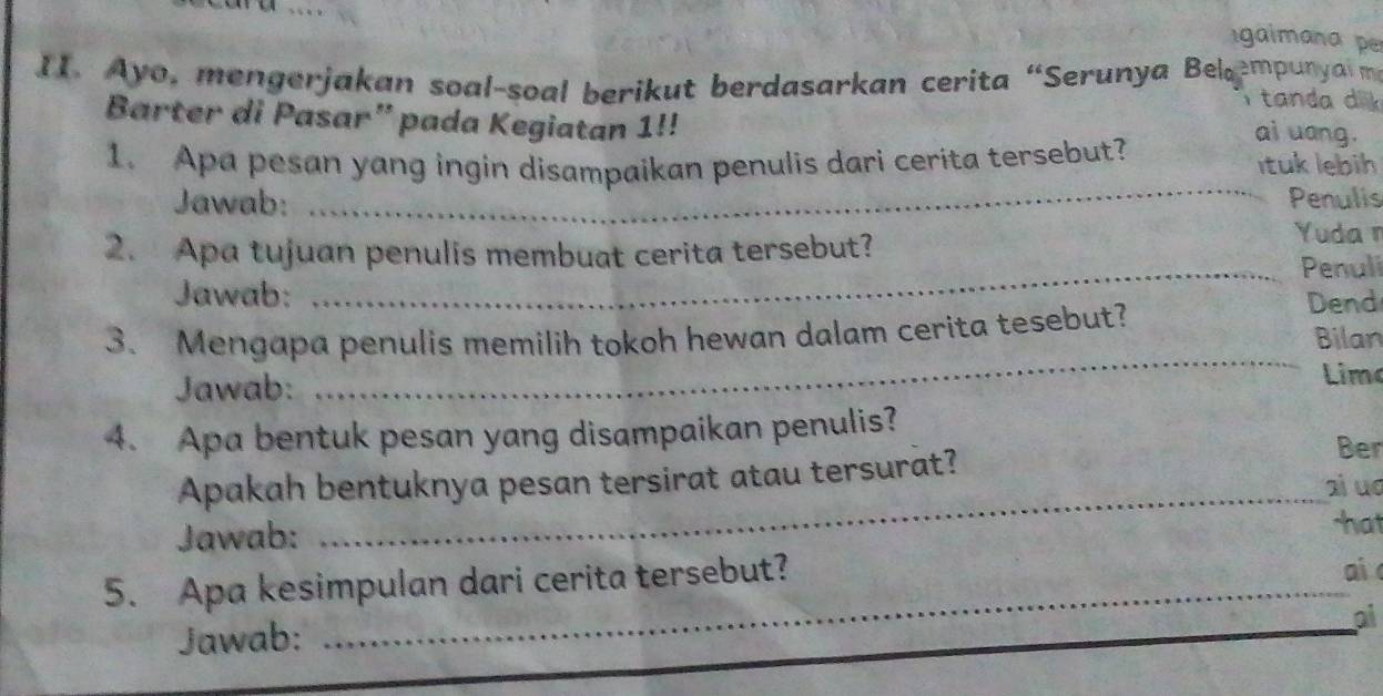 gaimana p 
II. Ayo, mengerjakan soal-soal berikut berdasarkan cerita “Serunya Belempunya m 
ta n d a d l 
Barter di Pasar” pada Kegiatan 1!! 
ai uang. 
_ 
1. Apa pesan yang ingin disampaikan penulis dari cerita tersebut? ituk lebih 
Jawab: Penulis 
2. Apa tujuan penulis membuat cerita tersebut? 
Yuda n 
Jawab: _Penuli 
Dend 
_ 
3. Mengapa penulis memilih tokoh hewan dalam cerita tesebut? Bilan 
Jawab: Limo 
4. Apa bentuk pesan yang disampaikan penulis? 
Ber 
Apakah bentuknya pesan tersirat atau tersurat? ai uo 
Jawab: 
_ 
hat 
5. Apa kesimpulan dari cerita tersebut? ai 
Jawab: 
_ 
ai