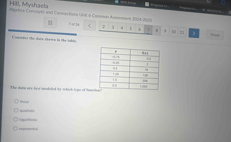 Hill, Myshaela
a MFA Setup Progress Le... Progress Le...
Mastery Co...
Algebra Concepts and Connections Unit 6 Common Assessment 2024-2025
7 of 26 2 3 4 5 6 7 8 9 10 11 Finish
Consider the data shown in the table.
The data are best modeled by which type of func
linear
quadratic
logarithmic
exponential