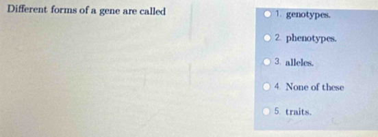 Different forms of a gene are called 1. genotypes.
2. phenotypes.
3. alleles.
4. None of these
5 traits.