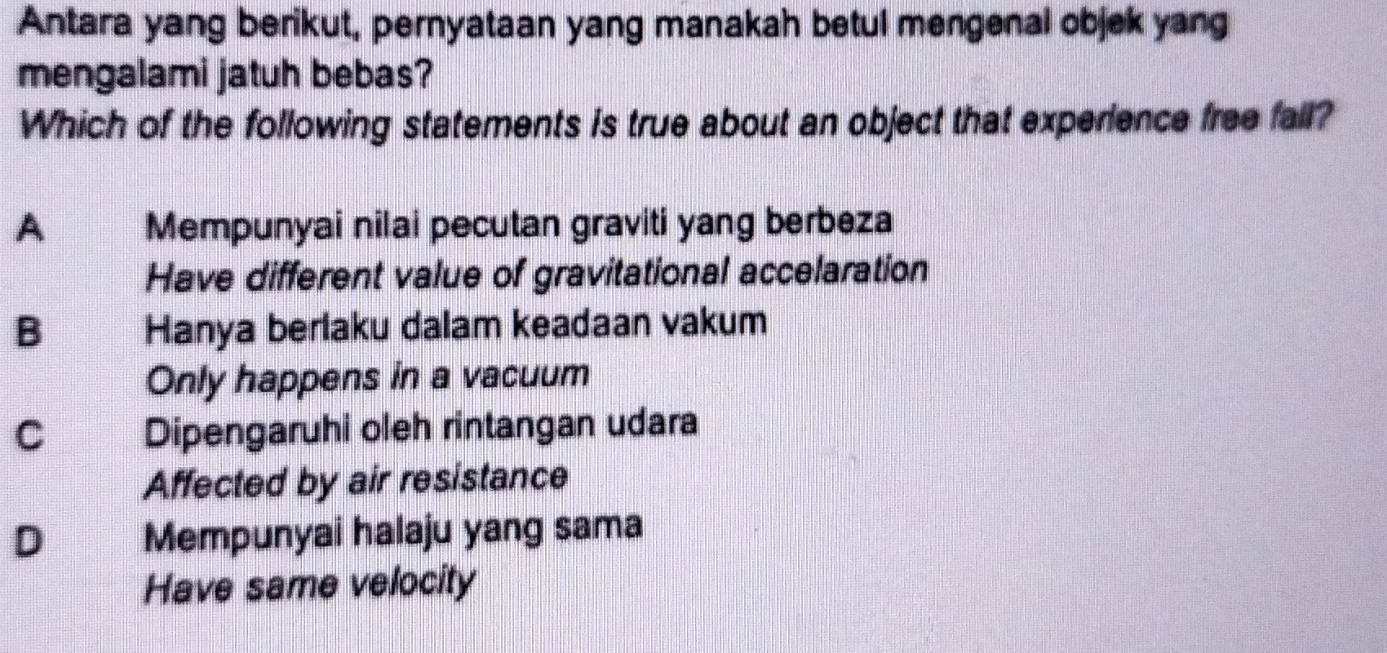 Antara yang berikut, pernyataan yang manakah betul mengenal objek yang
mengalami jatuh bebas?
Which of the following statements is true about an object that experience free fall?
A Mempunyai nilai pecutan graviti yang berbeza
Have different value of gravitational accelaration
B Hanya berlaku dalam keadaan vakum
Only happens in a vacuum
C Dipengaruhi oleh rintangan udara
Affected by air resistance
D Mempunyai halaju yang sama
Have same velocity