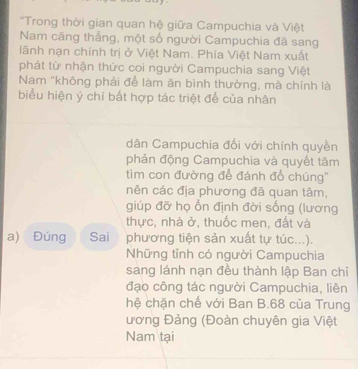 "Trong thời gian quan hệ giữa Campuchia và Việt 
Nam căng thẳng, một số người Campuchia đã sang 
lãnh nạn chính trị ở Việt Nam. Phía Việt Nam xuất 
phát từ nhận thức coi người Campuchia sang Việt 
Nam ''không phải để làm ăn bình thường, mà chính là 
biểu hiện ý chí bất hợp tác triệt để của nhân 
dân Campuchia đối với chính quyền 
phản động Campuchia và quyết tâm 
tìm con đường để đánh đổ chúng" 
nên các địa phương đã quan tâm, 
giúp đỡ họ ổn định đời sống (lương 
thực, nhà ở, thuốc men, đất và 
a) Đúng Sai phương tiện sản xuất tự túc...). 
Những tỉnh có người Campuchia 
sáng lánh nạn đều thành lập Ban chỉ 
đạo công tác người Campuchia, liên 
hệ chặn chế với Ban B. 68 của Trung 
ương Đảng (Đoàn chuyên gia Việt 
Nam tại