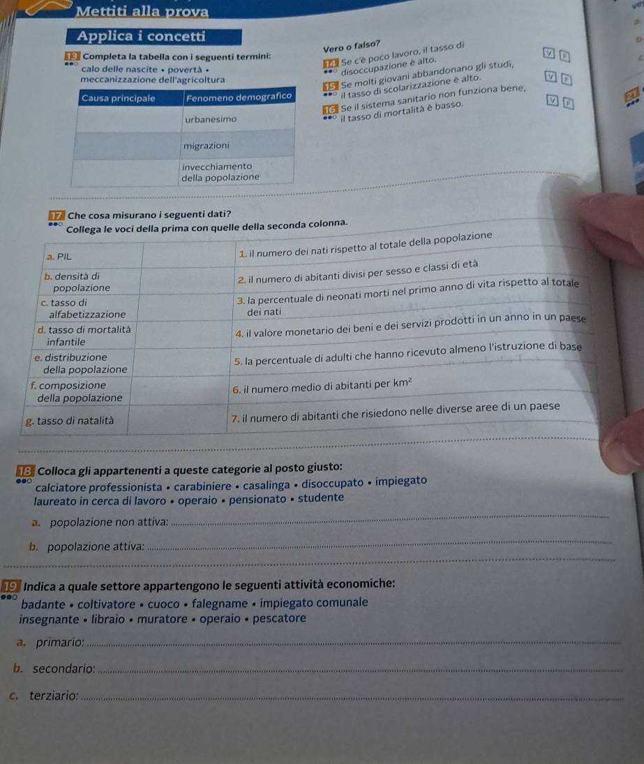 Mettiti alla prova
Applica i concetti
Vero o falso?
0
Se c'è poco lavoro, il tasso di
Completa la tabella con i seguenti termini: D
calo delle nascite • povertà •
disoccupazione è alto.
meccanizzazione dell'agricoltura
Se molti giovani abbandonano gli studi,
*** il tasso di scolarizzazione è alto. MD
Se il sistema sanitario non funziona bene,
v
** il tasso di mortalità è basso.
[F
Che cosa misurano i seguenti dati?
Collega le voci della prima con quelle della seconda colonna.
# 3 Colloca gli appartenenti a queste categorie al posto giusto:
calciatore professionista • carabiniere • casalinga • disoccupato • impiegato
laureato in cerca di lavoro • operaio • pensionato • studente
a. popolazione non attiva:
_
_
b. popolazione attiva:
_
_
_
Indica a quale settore appartengono le seguenti attività economiche:
badante • coltivatore • cuoco • falegname • impiegato comunale
insegnante • libraio • muratore • operaio • pescatore
a. primario:_
b. secondario:_
c. terziario:_