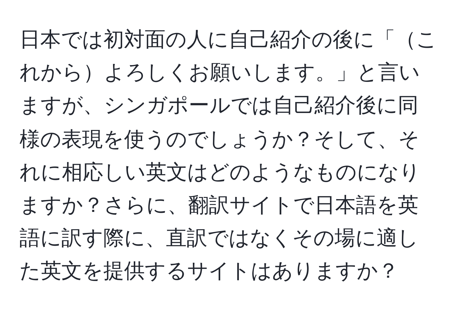 日本では初対面の人に自己紹介の後に「これからよろしくお願いします。」と言いますが、シンガポールでは自己紹介後に同様の表現を使うのでしょうか？そして、それに相応しい英文はどのようなものになりますか？さらに、翻訳サイトで日本語を英語に訳す際に、直訳ではなくその場に適した英文を提供するサイトはありますか？