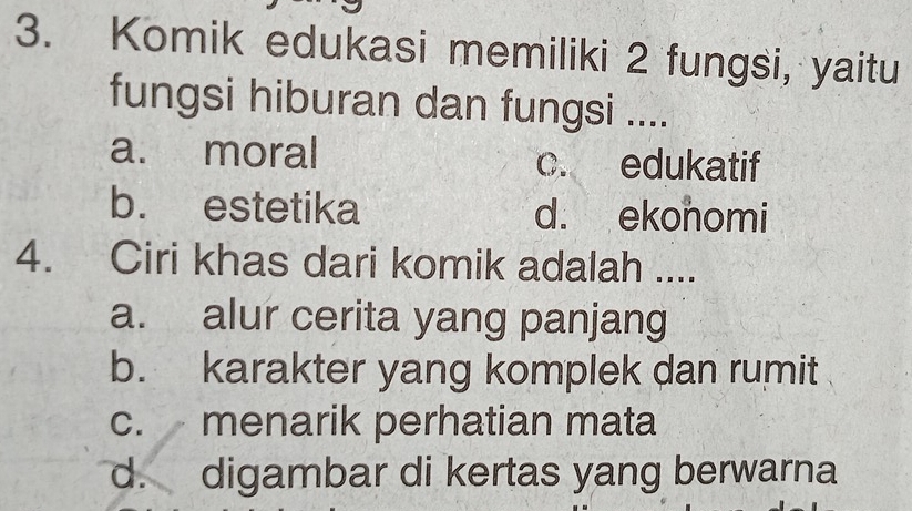 Komik edukasi memiliki 2 fungsi, yaitu
fungsi hiburan dan fungsi ....
a. moral c. edukatif
b. estetika d. ekonomi
4. Ciri khas dari komik adalah ....
a. alur cerita yang panjang
b. karakter yang komplek dan rumit
c. menarik perhatian mata
d. digambar di kertas yang berwarna