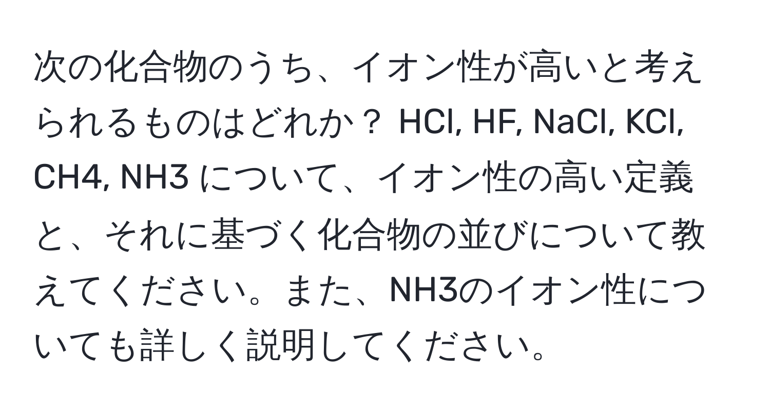 次の化合物のうち、イオン性が高いと考えられるものはどれか？ HCl, HF, NaCl, KCl, CH4, NH3 について、イオン性の高い定義と、それに基づく化合物の並びについて教えてください。また、NH3のイオン性についても詳しく説明してください。