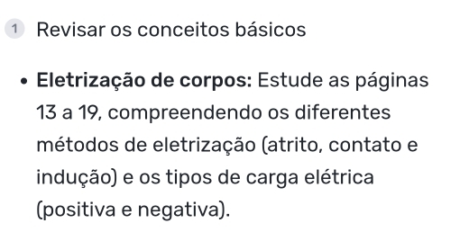 Revisar os conceitos básicos 
Eletrização de corpos: Estude as páginas
13 a 19, compreendendo os diferentes 
métodos de eletrização (atrito, contato e 
indução) e os tipos de carga elétrica 
(positiva e negativa).