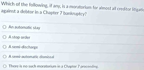 Which of the following, if any, is a moratorium for almost all creditor litigatic
against a debtor in a Chapter 7 bankruptcy?
An automatic stay
A stop order
A semi-discharge
A semi-automatic dismissal
There is no such moratorium in a Chapter 7 proceeding.