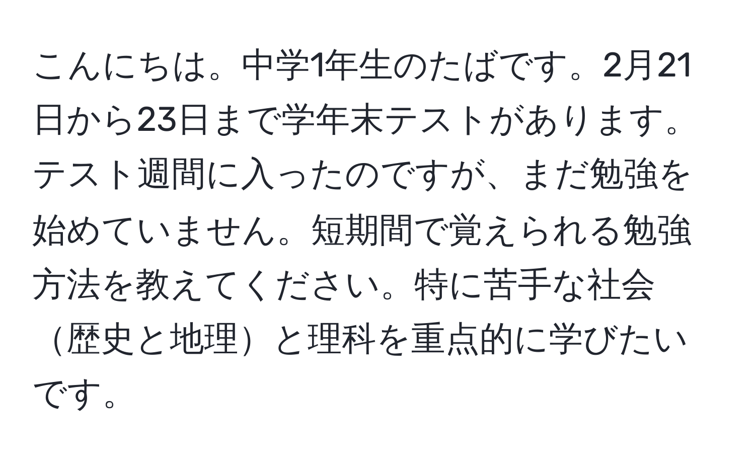 こんにちは。中学1年生のたばです。2月21日から23日まで学年末テストがあります。テスト週間に入ったのですが、まだ勉強を始めていません。短期間で覚えられる勉強方法を教えてください。特に苦手な社会歴史と地理と理科を重点的に学びたいです。