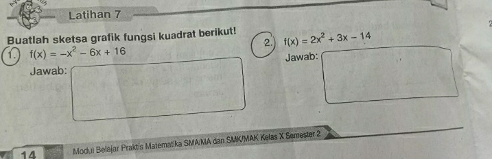 Latihan 7 
Buatlah sketsa grafik fungsi kuadrat berikut! f(x)=2x^2+3x-14
2 
13 f(x)=-x^2-6x+16
Jawab: 
Jawab 
□^(□)□  □ □ 
14 Modul Belajar Praktis Matematika SMA/MA dan SMK/MAK Kelas X Semester 2