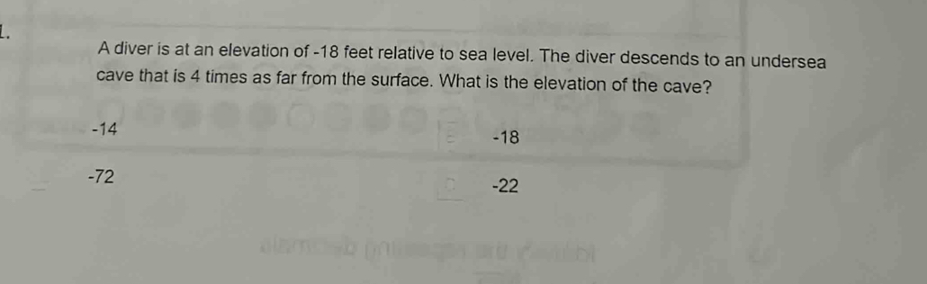 A diver is at an elevation of -18 feet relative to sea level. The diver descends to an undersea
cave that is 4 times as far from the surface. What is the elevation of the cave?
-14 -18
-72
-22