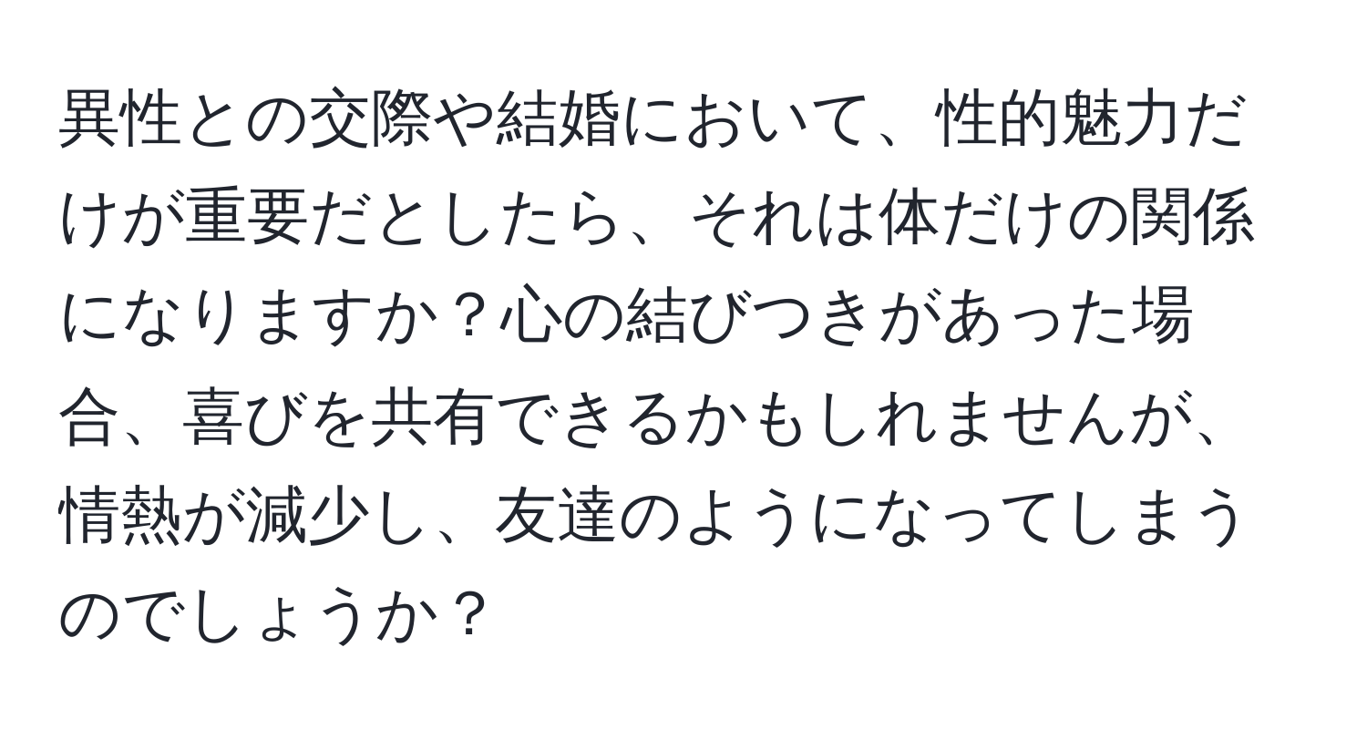 異性との交際や結婚において、性的魅力だけが重要だとしたら、それは体だけの関係になりますか？心の結びつきがあった場合、喜びを共有できるかもしれませんが、情熱が減少し、友達のようになってしまうのでしょうか？