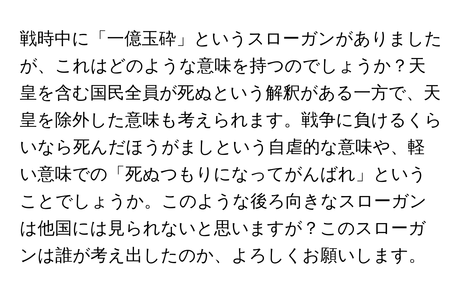 戦時中に「一億玉砕」というスローガンがありましたが、これはどのような意味を持つのでしょうか？天皇を含む国民全員が死ぬという解釈がある一方で、天皇を除外した意味も考えられます。戦争に負けるくらいなら死んだほうがましという自虐的な意味や、軽い意味での「死ぬつもりになってがんばれ」ということでしょうか。このような後ろ向きなスローガンは他国には見られないと思いますが？このスローガンは誰が考え出したのか、よろしくお願いします。