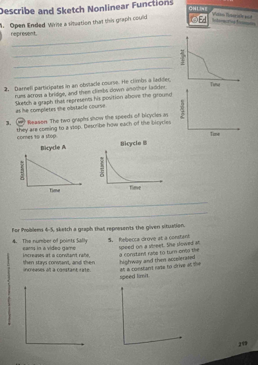 Describe and Sketch Nonlinear Functions 
ONLINE 
1. Open Ended Write a situation that this graph could 
Vidoo Titoriais vud 
OEd Intoractivo fénmnin 
represent. 
_ 
_ 
_ 
2. Darnell participates in an obstacle course. He climbs a ladder, 
runs across a bridge, and then climbs down another ladder. 
Sketch a graph that represents his position above the ground 
as he completes the obstacle course. 
3. M Reason The two graphs show the speeds of bicycles as 
they are coming to a stop. Describe how each of the bicycles 
comes to a stop. 
Bicycle A 
5 
Time 
_ 
_ 
For Problems 4-5, sketch a graph that represents the given situation. 
4. The number of points Sally 5. Rebecca drove at a constant 
earns in a video game 
speed on a street. She slowed at 
increases at a constant rate, a constant rate to turn onto the 
then stays constant, and then highway and then accelerated 
increases at a constant rate. at a constant rate to drive at the 
speed limit. 
219