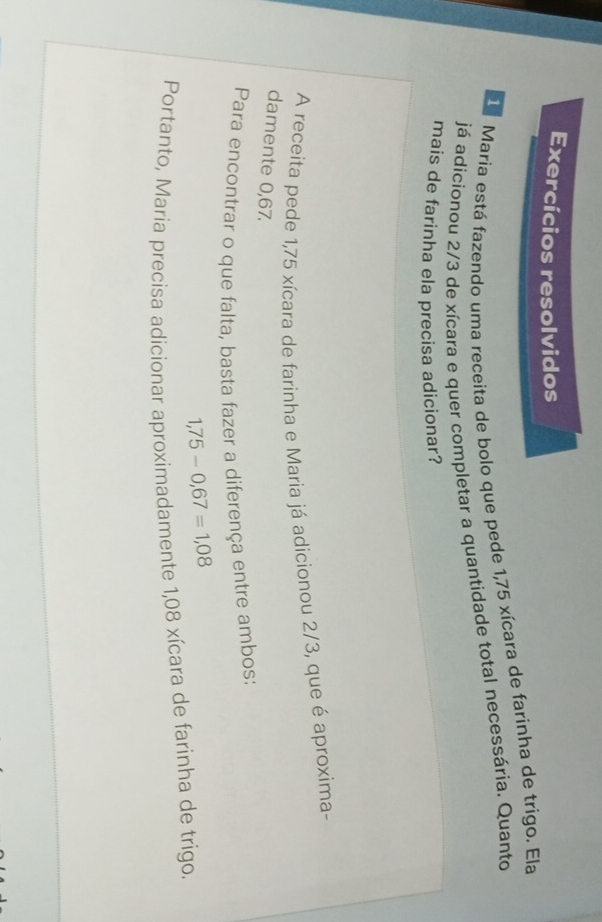 Exercícios resolvidos 
d María está fazendo uma receita de bolo que pede 1,75 xícara de farinha de trígo. Ela 
já adicionou 2/3 de xícara e quer completar a quantidade total necessária. Quanto 
mais de farinha ela precisa adicionar? 
A receita pede 1,75 xícara de farinha e Maria já adicionou 2/3, que é aproxima- 
damente 0,67. 
Para encontrar o que falta, basta fazer a diferença entre ambos:
1,75-0,67=1,08
Portanto, Maria precisa adicionar aproximadamente 1,08 xícara de farinha de trigo.