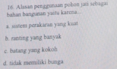 Alasan penggunaan pohon jati sebagai
bahan bangunan yaitu karena
a. sistem perakaran yang kuat
b. ranting yang banyak
c. batang yang kokoh
d. tidak memiliki bunga