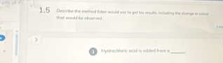 1.5 Describe the eelhed Eden would use to get his results, incluting the change in rolnur 
that would be observed 
1 
) 
Hydrachloric acid is added from a_