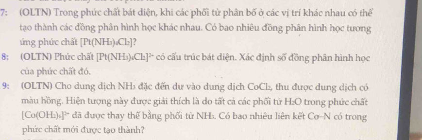 7: (OLTN) Trong phức chất bát diện, khi các phối tử phân bố ở các vị trí khác nhau có thể 
tạo thành các đồng phân hình học khác nhau. Có bao nhiêu đồng phân hình học tương 
ứng phức chất [Pt(NH_3)_4Cl_2] 2 
8; (OLTN) Phức chất [Pt(NH_3)_4Cl_2]^2+ có cấu trúc bát diện. Xác định số đồng phân hình học 
của phức chất đó. 
9: (OLTN) Cho dung dịch NH₃ đặc đến dư vào dung dịch CoCl₂, thu được dung dịch có 
màu hồng. Hiện tượng này được giải thích là do tất cả các phối tử H₂O trong phức chất
[C O(OH_2)_6]^2+ đã được thay thế bằng phối từ NH. Có bao nhiêu liên kết Cơ-N có trong 
phức chất mới được tạo thành?