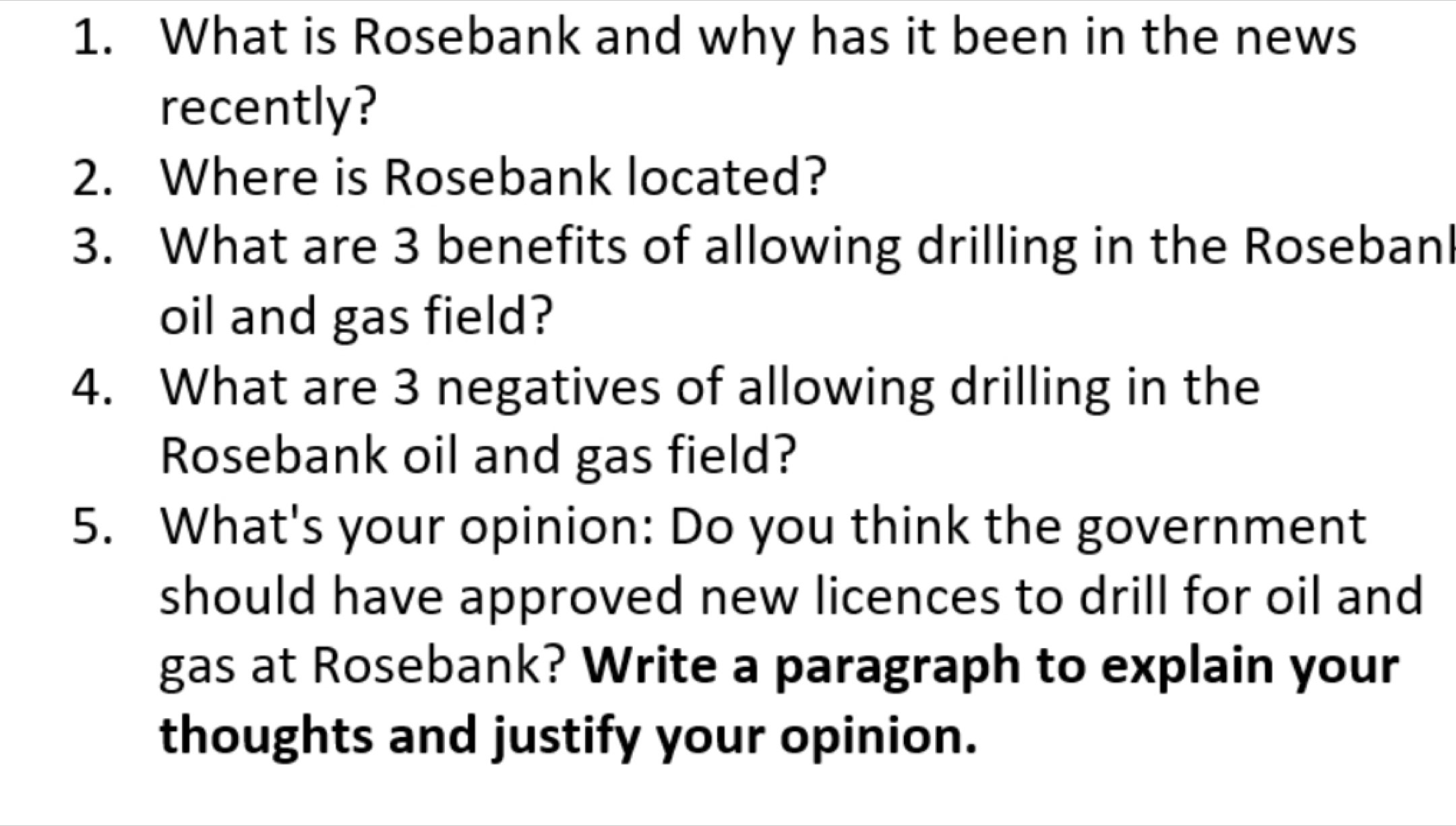 What is Rosebank and why has it been in the news 
recently? 
2. Where is Rosebank located? 
3. What are 3 benefits of allowing drilling in the Rosebanl 
oil and gas field? 
4. What are 3 negatives of allowing drilling in the 
Rosebank oil and gas field? 
5. What's your opinion: Do you think the government 
should have approved new licences to drill for oil and 
gas at Rosebank? Write a paragraph to explain your 
thoughts and justify your opinion.