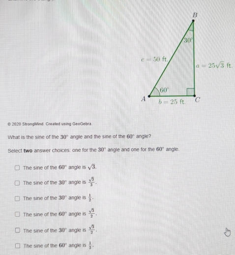 2020 StrongMind. Created using GeoGebra
What is the sine of the 30° angle and the sine of the 60° angle?
Select two answer choices: one for the 30° angle and one for the 60° angle.
The sine of the 60° angle is sqrt(3).
The sine of the 30° angle is  sqrt(3)/3 .
The sine of the 30° angle is  1/2 .
The sine of the 60° angle is  sqrt(3)/2 .
The sine of the 30° angle is  sqrt(3)/2 .
The sine of the 60° angle is  1/2 .